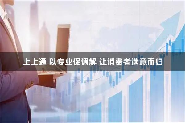 上上通 以专业促调解 让消费者满意而归