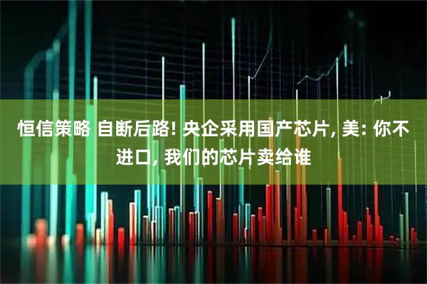 恒信策略 自断后路! 央企采用国产芯片, 美: 你不进口, 我们的芯片卖给谁