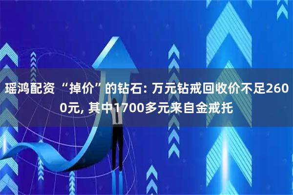 瑶鸿配资 “掉价”的钻石: 万元钻戒回收价不足2600元, 其中1700多元来自金戒托