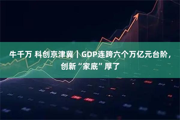 牛千万 科创京津冀｜GDP连跨六个万亿元台阶，创新“家底”厚了