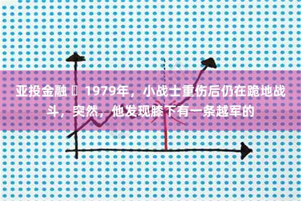 亚投金融 ☁1979年，小战士重伤后仍在跪地战斗，突然，他发现膝下有一条越军的