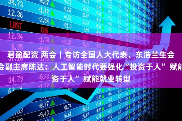 君盈配资 两会｜专访全国人大代表、东浩兰生会展集团工会副主席陈达：人工智能时代要强化“投资于人” 赋能就业转型