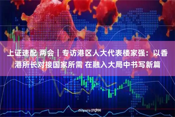 上证速配 两会｜专访港区人大代表楼家强：以香港所长对接国家所需 在融入大局中书写新篇