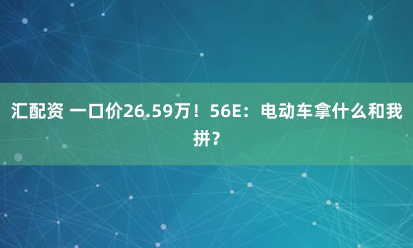 汇配资 一口价26.59万！56E：电动车拿什么和我拼？