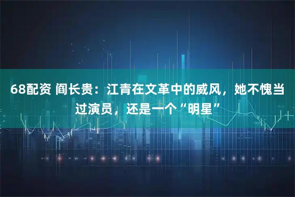 68配资 阎长贵：江青在文革中的威风，她不愧当过演员，还是一个“明星”