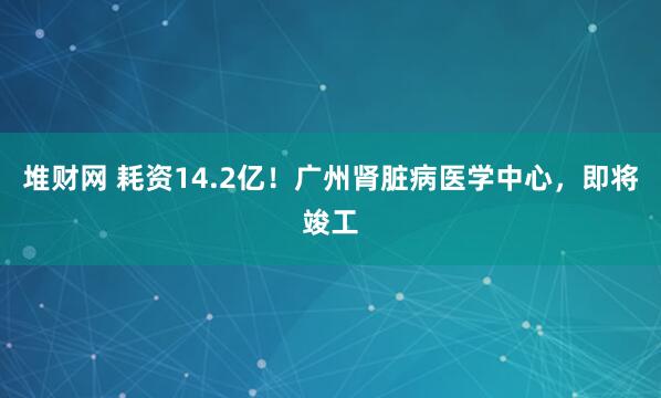 堆财网 耗资14.2亿！广州肾脏病医学中心，即将竣工