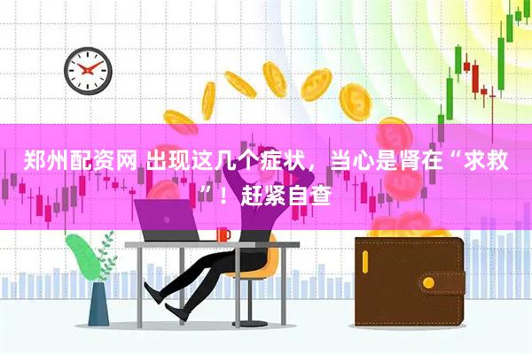郑州配资网 出现这几个症状，当心是肾在“求救”！赶紧自查
