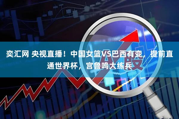 奕汇网 央视直播！中国女篮VS巴西有变，提前直通世界杯，宫鲁鸣大练兵