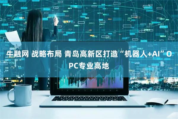 牛融网 战略布局 青岛高新区打造“机器人+AI”OPC专业高地