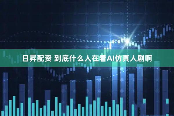 日昇配资 到底什么人在看AI仿真人剧啊
