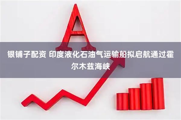 银铺子配资 印度液化石油气运输船拟启航通过霍尔木兹海峡