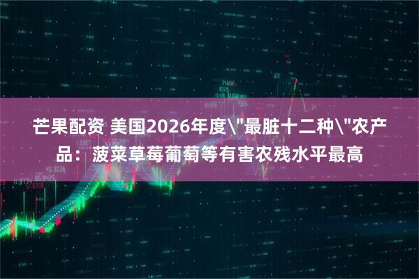 芒果配资 美国2026年度＂最脏十二种＂农产品：菠菜草莓葡萄等有害农残水平最高