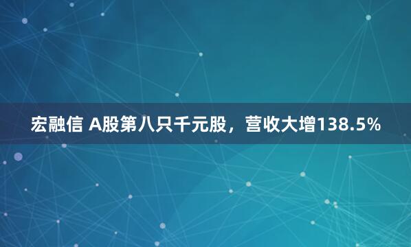 宏融信 A股第八只千元股，营收大增138.5%
