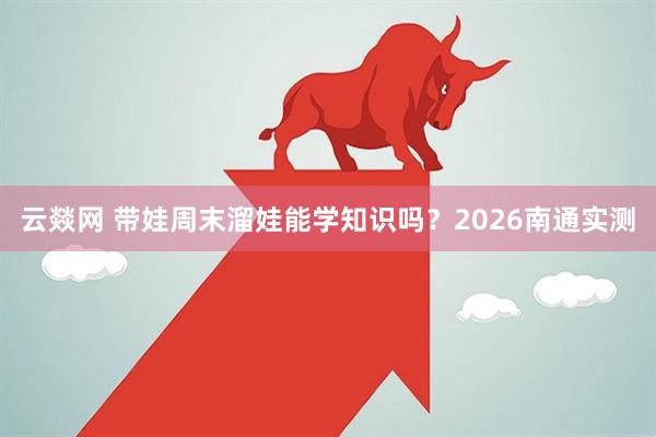 云燚网 带娃周末溜娃能学知识吗？2026南通实测