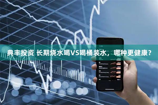 典丰投资 长期烧水喝VS喝桶装水，哪种更健康？