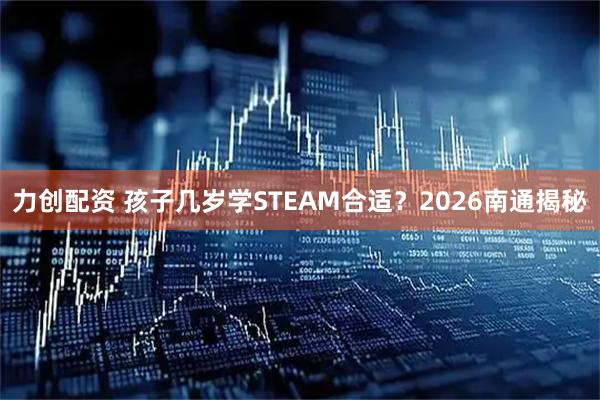 力创配资 孩子几岁学STEAM合适？2026南通揭秘