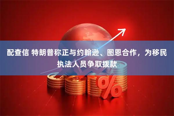 配查信 特朗普称正与约翰逊、图恩合作，为移民执法人员争取拨款