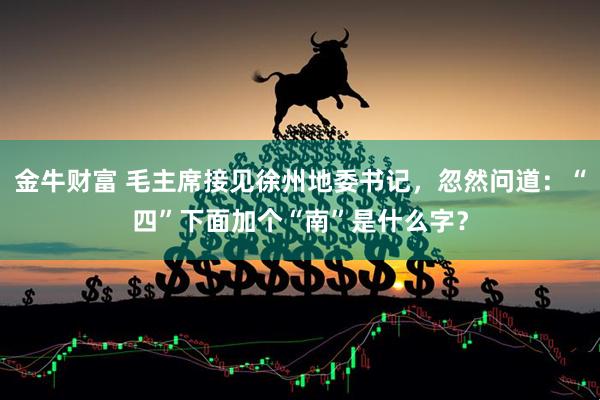 金牛财富 毛主席接见徐州地委书记，忽然问道：“四”下面加个“南”是什么字？