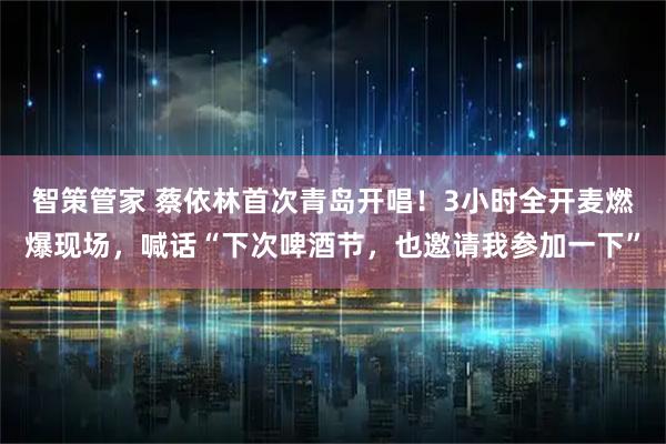 智策管家 蔡依林首次青岛开唱！3小时全开麦燃爆现场，喊话“下次啤酒节，也邀请我参加一下”