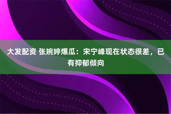 大发配资 张婉婷爆瓜：宋宁峰现在状态很差，已有抑郁倾向