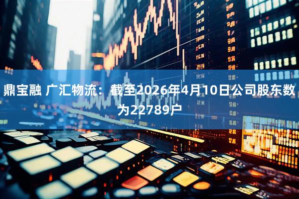 鼎宝融 广汇物流：截至2026年4月10日公司股东数为22789户