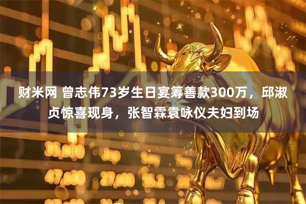财米网 曾志伟73岁生日宴筹善款300万，邱淑贞惊喜现身，张智霖袁咏仪夫妇到场