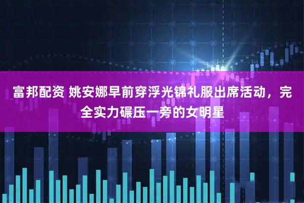 富邦配资 姚安娜早前穿浮光锦礼服出席活动，完全实力碾压一旁的女明星