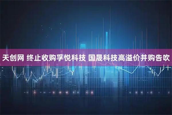 天创网 终止收购孚悦科技 国晟科技高溢价并购告吹