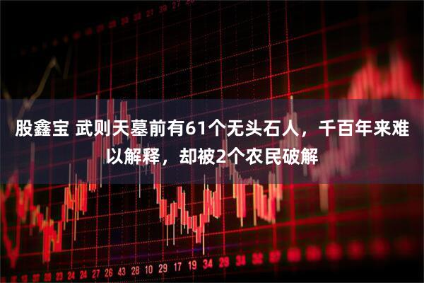 股鑫宝 武则天墓前有61个无头石人，千百年来难以解释，却被2个农民破解