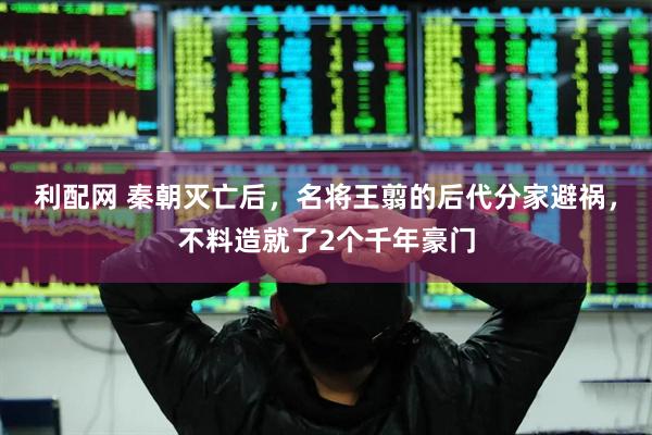 利配网 秦朝灭亡后，名将王翦的后代分家避祸，不料造就了2个千年豪门