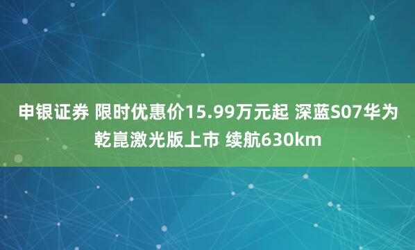 申银证券 限时优惠价15.99万元起 深蓝S07华为乾崑激光版上市 续航630km