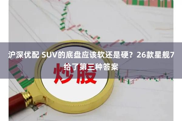 沪深优配 SUV的底盘应该软还是硬？26款星舰7给了第三种答案