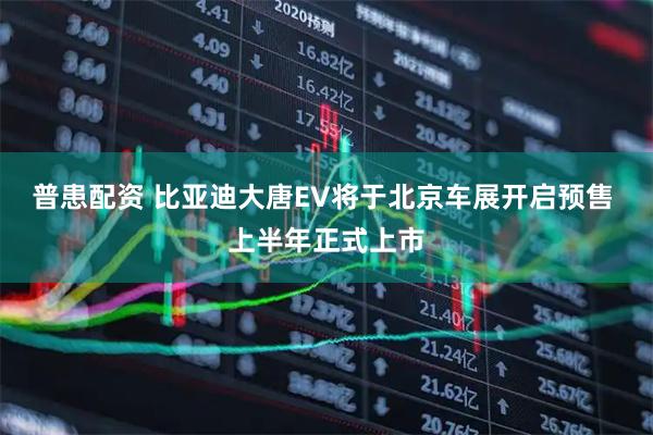 普患配资 比亚迪大唐EV将于北京车展开启预售 上半年正式上市