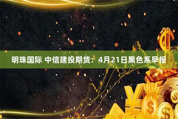明珠国际 中信建投期货：4月21日黑色系早报