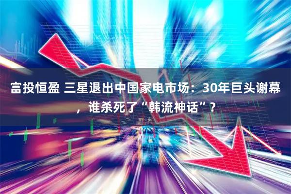富投恒盈 三星退出中国家电市场：30年巨头谢幕，谁杀死了“韩流神话”？