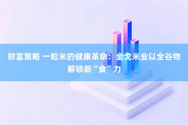 财富策略 一粒米的健康革命：金戈米业以全谷物解锁新“食”力