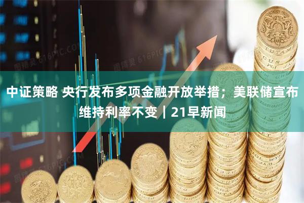 中证策略 央行发布多项金融开放举措；美联储宣布维持利率不变｜21早新闻
