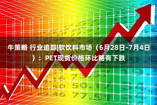 牛策略 行业追踪|软饮料市场（6月28日-7月4日）：PET现货价格环比略有下跌