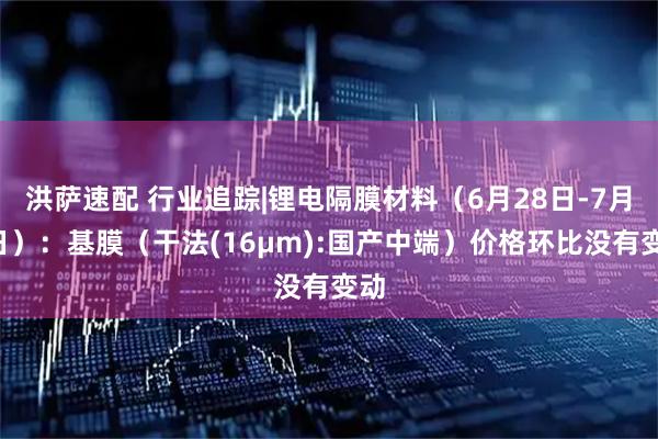 洪萨速配 行业追踪|锂电隔膜材料（6月28日-7月4日）：基膜（干法(16μm):国产中端）价格环比没有变动