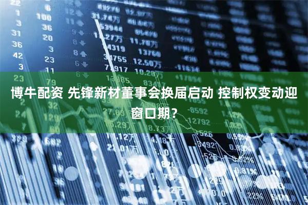 博牛配资 先锋新材董事会换届启动 控制权变动迎窗口期？