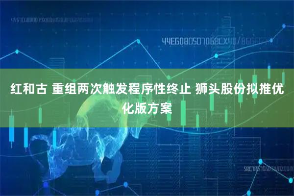 红和古 重组两次触发程序性终止 狮头股份拟推优化版方案