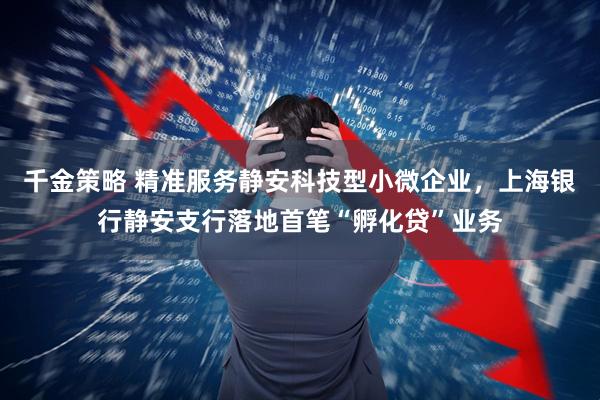 千金策略 精准服务静安科技型小微企业,上海银行静安支行落地首笔“孵化贷”业务
