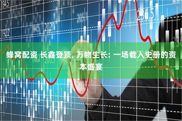 蜂窝配资 长鑫登顶, 万物生长: 一场载入史册的资本盛宴