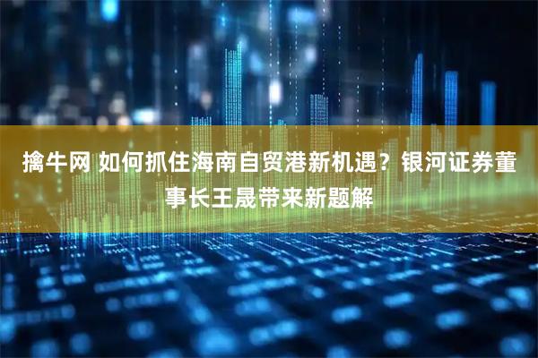 擒牛网 如何抓住海南自贸港新机遇？银河证券董事长王晟带来新题解