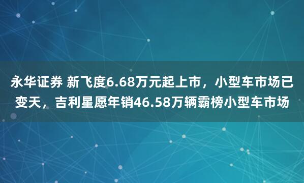 永华证券 新飞度6.68万元起上市，小型车市场已变天，吉利星愿年销46.58万辆霸榜小型车市场