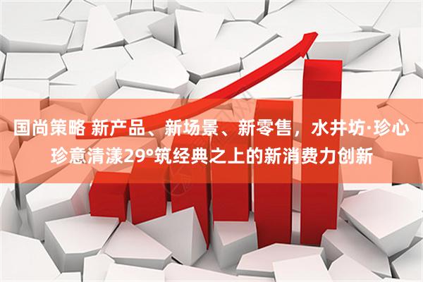 国尚策略 新产品、新场景、新零售，水井坊·珍心珍意清漾29°筑经典之上的新消费力创新