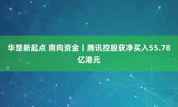 华楚新起点 南向资金丨腾讯控股获净买入55.78亿港元