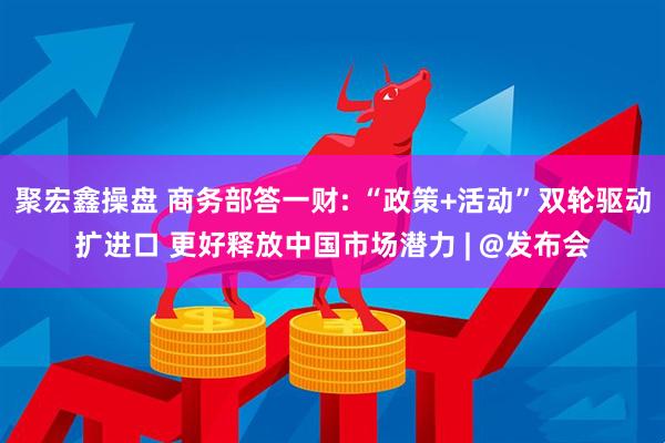 聚宏鑫操盘 商务部答一财: “政策+活动”双轮驱动扩进口 更好释放中国市场潜力 | @发布会