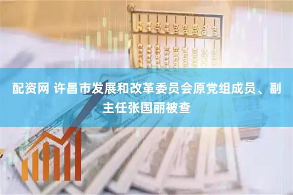 配资网 许昌市发展和改革委员会原党组成员、副主任张国丽被查