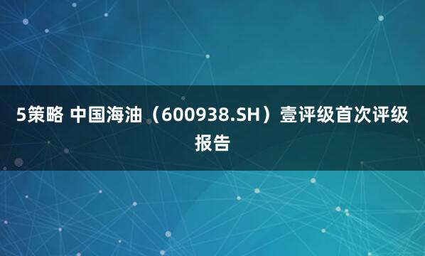 5策略 中国海油（600938.SH）壹评级首次评级报告